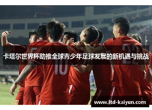 卡塔尔世界杯助推全球青少年足球发展的新机遇与挑战