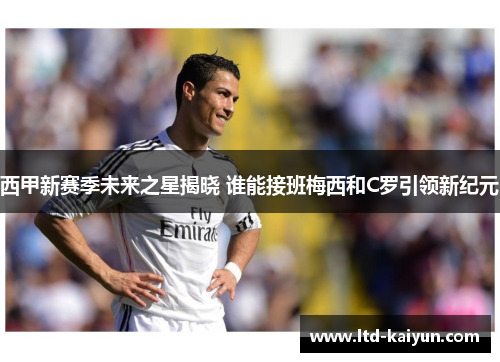 西甲新赛季未来之星揭晓 谁能接班梅西和C罗引领新纪元