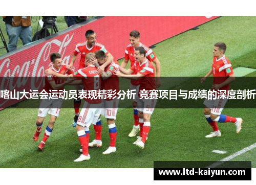 喀山大运会运动员表现精彩分析 竞赛项目与成绩的深度剖析