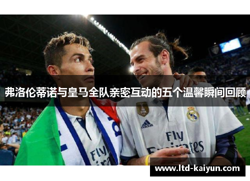 弗洛伦蒂诺与皇马全队亲密互动的五个温馨瞬间回顾