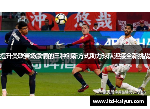 提升曼联赛场激情的三种创新方式助力球队迎接全新挑战