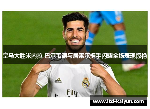 皇马大胜米内拉 巴尔韦德与居莱尔携手闪耀全场表现惊艳